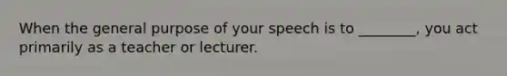 When the general purpose of your speech is to ________, you act primarily as a teacher or lecturer.