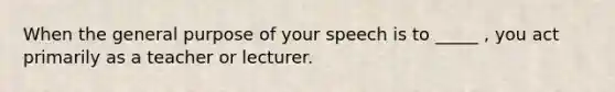 When the general purpose of your speech is to _____ , you act primarily as a teacher or lecturer.