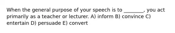 When the general purpose of your speech is to ________, you act primarily as a teacher or lecturer. A) inform B) convince C) entertain D) persuade E) convert