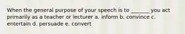 When the general purpose of your speech is to _______ you act primarily as a teacher or lecturer a. inform b. convince c. entertain d. persuade e. convert