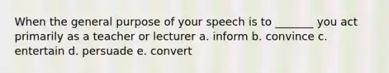 When the general purpose of your speech is to _______ you act primarily as a teacher or lecturer a. inform b. convince c. entertain d. persuade e. convert