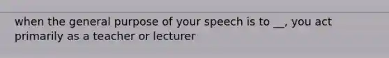 when the general purpose of your speech is to __, you act primarily as a teacher or lecturer