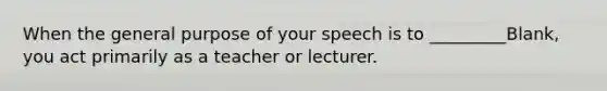 When the general purpose of your speech is to _________Blank, you act primarily as a teacher or lecturer.