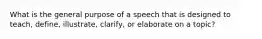 What is the general purpose of a speech that is designed to teach, define, illustrate, clarify, or elaborate on a topic?