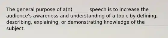 The general purpose of a(n) ______ speech is to increase the audience's awareness and understanding of a topic by defining, describing, explaining, or demonstrating knowledge of the subject.