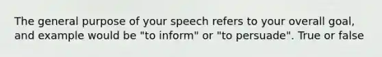 The general purpose of your speech refers to your overall goal, and example would be "to inform" or "to persuade". True or false