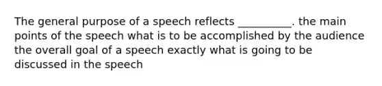 The general purpose of a speech reflects __________. the main points of the speech what is to be accomplished by the audience the overall goal of a speech exactly what is going to be discussed in the speech