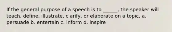 If the general purpose of a speech is to ______, the speaker will teach, define, illustrate, clarify, or elaborate on a topic. a. persuade b. entertain c. inform d. inspire