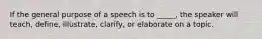 If the general purpose of a speech is to _____, the speaker will teach, define, illustrate, clarify, or elaborate on a topic.