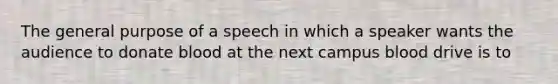 The general purpose of a speech in which a speaker wants the audience to donate blood at the next campus blood drive is to