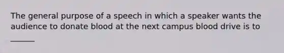 The general purpose of a speech in which a speaker wants the audience to donate blood at the next campus blood drive is to ______