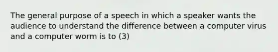 The general purpose of a speech in which a speaker wants the audience to understand the difference between a computer virus and a computer worm is to (3)