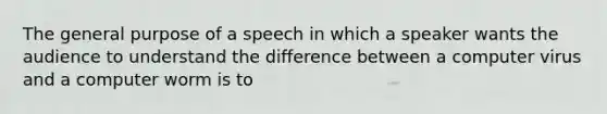 The general purpose of a speech in which a speaker wants the audience to understand the difference between a computer virus and a computer worm is to