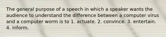 The general purpose of a speech in which a speaker wants the audience to understand the difference between a computer virus and a computer worm is to 1. actuate. 2. convince. 3. entertain. 4. inform.