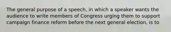 The general purpose of a speech, in which a speaker wants the audience to write members of Congress urging them to support campaign finance reform before the next general election, is to