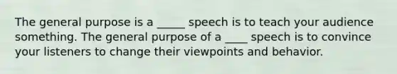 The general purpose is a _____ speech is to teach your audience something. The general purpose of a ____ speech is to convince your listeners to change their viewpoints and behavior.