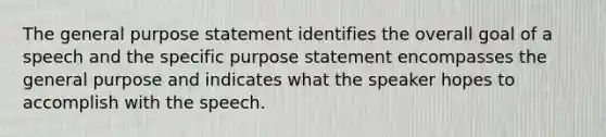 The general purpose statement identifies the overall goal of a speech and the specific purpose statement encompasses the general purpose and indicates what the speaker hopes to accomplish with the speech.