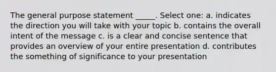 The general purpose statement _____. Select one: a. indicates the direction you will take with your topic b. contains the overall intent of the message c. is a clear and concise sentence that provides an overview of your entire presentation d. contributes the something of significance to your presentation