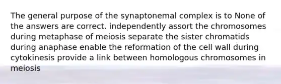 The general purpose of the synaptonemal complex is to None of the answers are correct. independently assort the chromosomes during metaphase of meiosis separate the sister chromatids during anaphase enable the reformation of the cell wall during cytokinesis provide a link between homologous chromosomes in meiosis