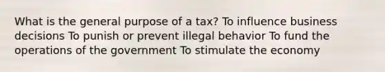 What is the general purpose of a tax? To influence business decisions To punish or prevent illegal behavior To fund the operations of the government To stimulate the economy