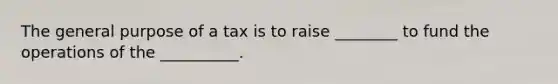 The general purpose of a tax is to raise ________ to fund the operations of the __________.