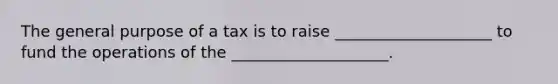 The general purpose of a tax is to raise ____________________ to fund the operations of the ____________________.