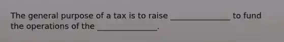 The general purpose of a tax is to raise _______________ to fund the operations of the _______________.