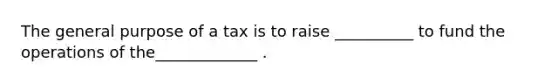 The general purpose of a tax is to raise __________ to fund the operations of the_____________ .