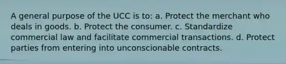 A general purpose of the UCC is to: a. Protect the merchant who deals in goods. b. Protect the consumer. c. Standardize commercial law and facilitate commercial transactions. d. Protect parties from entering into unconscionable contracts.