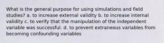 What is the general purpose for using simulations and field studies? a. to increase external validity b. to increase internal validity c. to verify that the manipulation of the independent variable was successful. d. to prevent extraneous variables from becoming confounding variables