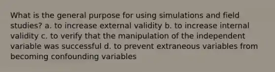 What is the general purpose for using simulations and field studies? a. to increase external validity b. to increase internal validity c. to verify that the manipulation of the independent variable was successful d. to prevent extraneous variables from becoming confounding variables