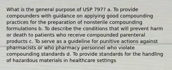 What is the general purpose of USP 797? a. To provide compounders with guidance on applying good compounding practices for the preparation of nonsterile compounding formulations b. To describe the conditions that will prevent harm or death to patients who receive compounded parenteral products c. To serve as a guideline for punitive actions against pharmacists or who pharmacy personnel who violate compounding standards d. To provide standards for the handling of hazardous materials in healthcare settings