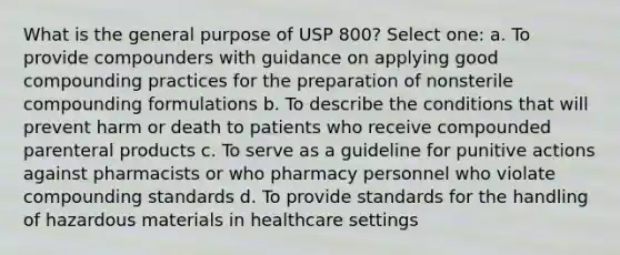 What is the general purpose of USP 800? Select one: a. To provide compounders with guidance on applying good compounding practices for the preparation of nonsterile compounding formulations b. To describe the conditions that will prevent harm or death to patients who receive compounded parenteral products c. To serve as a guideline for punitive actions against pharmacists or who pharmacy personnel who violate compounding standards d. To provide standards for the handling of hazardous materials in healthcare settings