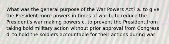 What was the general purpose of the War Powers Act? a. to give the President more powers in times of war b. to reduce the President's war making powers c. to prevent the President from taking bold military action without prior approval from Congress d. to hold the soldiers accountable for their actions during war