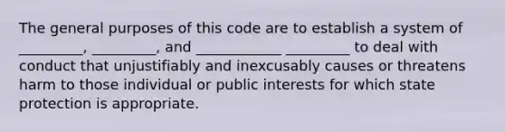 The general purposes of this code are to establish a system of _________, _________, and ____________ _________ to deal with conduct that unjustifiably and inexcusably causes or threatens harm to those individual or public interests for which state protection is appropriate.