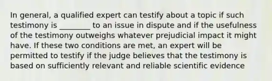 In general, a qualified expert can testify about a topic if such testimony is ________ to an issue in dispute and if the usefulness of the testimony outweighs whatever prejudicial impact it might have. If these two conditions are met, an expert will be permitted to testify if the judge believes that the testimony is based on sufficiently relevant and reliable scientific evidence