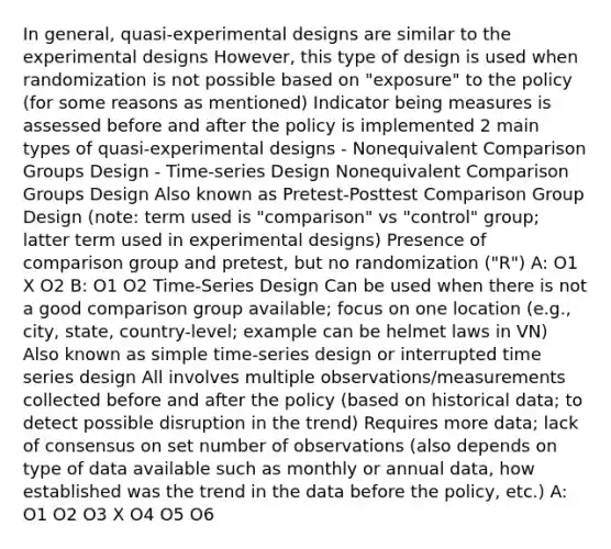 In general, quasi-experimental designs are similar to the experimental designs However, this type of design is used when randomization is not possible based on "exposure" to the policy (for some reasons as mentioned) Indicator being measures is assessed before and after the policy is implemented 2 main types of quasi-experimental designs - Nonequivalent Comparison Groups Design - Time-series Design Nonequivalent Comparison Groups Design Also known as Pretest-Posttest Comparison Group Design (note: term used is "comparison" vs "control" group; latter term used in experimental designs) Presence of comparison group and pretest, but no randomization ("R") A: O1 X O2 B: O1 O2 Time-Series Design Can be used when there is not a good comparison group available; focus on one location (e.g., city, state, country-level; example can be helmet laws in VN) Also known as simple time-series design or interrupted time series design All involves multiple observations/measurements collected before and after the policy (based on historical data; to detect possible disruption in the trend) Requires more data; lack of consensus on set number of observations (also depends on type of data available such as monthly or annual data, how established was the trend in the data before the policy, etc.) A: O1 O2 O3 X O4 O5 O6