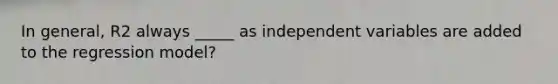 In general, R2 always _____ as independent variables are added to the regression model?