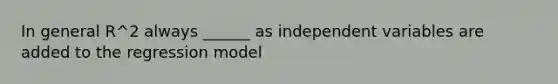 In general R^2 always ______ as independent variables are added to the regression model