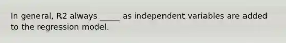 In general, R2 always _____ as independent variables are added to the regression model.