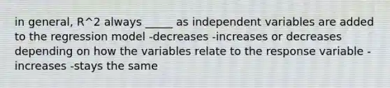 in general, R^2 always _____ as independent variables are added to the regression model -decreases -increases or decreases depending on how the variables relate to the response variable -increases -stays the same