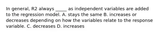 In general, R2 always _____ as independent variables are added to the regression model. A. stays the same B. increases or decreases depending on how the variables relate to the response variable. C. decreases D. increases