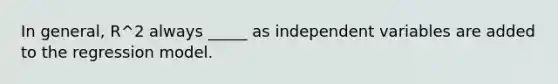 In general, R^2 always _____ as independent variables are added to the regression model.