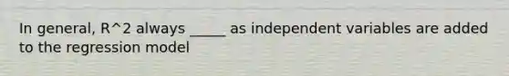 In general, R^2 always _____ as independent variables are added to the regression model