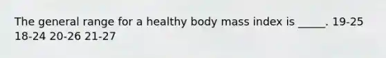 The general range for a healthy body mass index is _____. 19-25 18-24 20-26 21-27