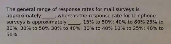 The general range of response rates for mail surveys is approximately _____, whereas the response rate for telephone surveys is approximately _____. 15% to 50%; 40% to 80% 25% to 30%; 30% to 50% 30% to 40%; 30% to 40% 10% to 25%; 40% to 50%