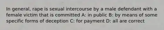 In general, rape is sexual intercourse by a male defendant with a female victim that is committed A: in public B: by means of some specific forms of deception C: for payment D: all are correct