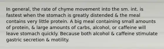 In general, the rate of chyme movement into the sm. int. is fastest when the stomach is greatly distended & the meal contains very little protein. A big meal containing small amounts of protein, & large amounts of carbs, alcohol, or caffeine will leave stomach quickly. Because both alcohol & caffeine stimulate gastric secretion & motility.