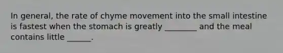 In general, the rate of chyme movement into the small intestine is fastest when the stomach is greatly ________ and the meal contains little ______.