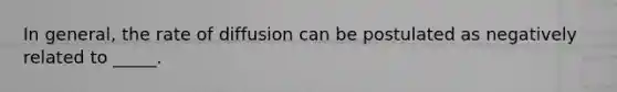 In general, the rate of diffusion can be postulated as negatively related to _____.